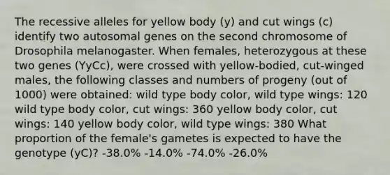 The recessive alleles for yellow body (y) and cut wings (c) identify two autosomal genes on the second chromosome of Drosophila melanogaster. When females, heterozygous at these two genes (YyCc), were crossed with yellow-bodied, cut-winged males, the following classes and numbers of progeny (out of 1000) were obtained: wild type body color, wild type wings: 120 wild type body color, cut wings: 360 yellow body color, cut wings: 140 yellow body color, wild type wings: 380 What proportion of the female's gametes is expected to have the genotype (yC)? -38.0% -14.0% -74.0% -26.0%