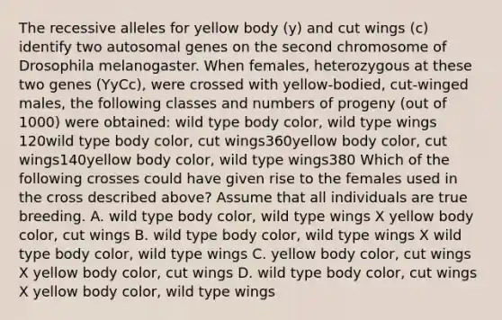 The recessive alleles for yellow body (y) and cut wings (c) identify two autosomal genes on the second chromosome of Drosophila melanogaster. When females, heterozygous at these two genes (YyCc), were crossed with yellow-bodied, cut-winged males, the following classes and numbers of progeny (out of 1000) were obtained: wild type body color, wild type wings 120wild type body color, cut wings360yellow body color, cut wings140yellow body color, wild type wings380 Which of the following crosses could have given rise to the females used in the cross described above? Assume that all individuals are true breeding. A. wild type body color, wild type wings X yellow body color, cut wings B. wild type body color, wild type wings X wild type body color, wild type wings C. yellow body color, cut wings X yellow body color, cut wings D. wild type body color, cut wings X yellow body color, wild type wings