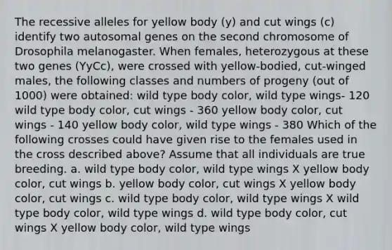 The recessive alleles for yellow body (y) and cut wings (c) identify two autosomal genes on the second chromosome of Drosophila melanogaster. When females, heterozygous at these two genes (YyCc), were crossed with yellow-bodied, cut-winged males, the following classes and numbers of progeny (out of 1000) were obtained: wild type body color, wild type wings- 120 wild type body color, cut wings - 360 yellow body color, cut wings - 140 yellow body color, wild type wings - 380 Which of the following crosses could have given rise to the females used in the cross described above? Assume that all individuals are true breeding. a. wild type body color, wild type wings X yellow body color, cut wings b. yellow body color, cut wings X yellow body color, cut wings c. wild type body color, wild type wings X wild type body color, wild type wings d. wild type body color, cut wings X yellow body color, wild type wings