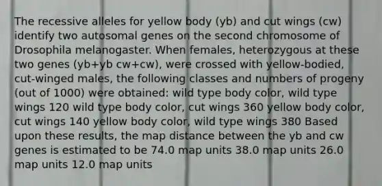 The recessive alleles for yellow body (yb) and cut wings (cw) identify two autosomal genes on the second chromosome of Drosophila melanogaster. When females, heterozygous at these two genes (yb+yb cw+cw), were crossed with yellow-bodied, cut-winged males, the following classes and numbers of progeny (out of 1000) were obtained: wild type body color, wild type wings 120 wild type body color, cut wings 360 yellow body color, cut wings 140 yellow body color, wild type wings 380 Based upon these results, the map distance between the yb and cw genes is estimated to be 74.0 map units 38.0 map units 26.0 map units 12.0 map units