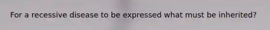 For a recessive disease to be expressed what must be inherited?