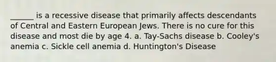 ______ is a recessive disease that primarily affects descendants of Central and Eastern European Jews. There is no cure for this disease and most die by age 4. a. Tay-Sachs disease b. Cooley's anemia c. Sickle cell anemia d. Huntington's Disease