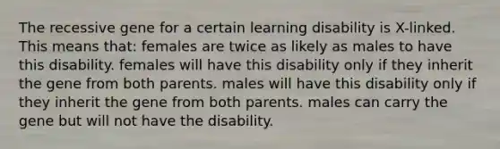 The recessive gene for a certain learning disability is X-linked. This means that: females are twice as likely as males to have this disability. females will have this disability only if they inherit the gene from both parents. males will have this disability only if they inherit the gene from both parents. males can carry the gene but will not have the disability.