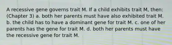 A recessive gene governs trait M. If a child exhibits trait M, then: (Chapter 3) a. both her parents must have also exhibited trait M. b. the child has to have a dominant gene for trait M. c. one of her parents has the gene for trait M. d. both her parents must have the recessive gene for trait M.