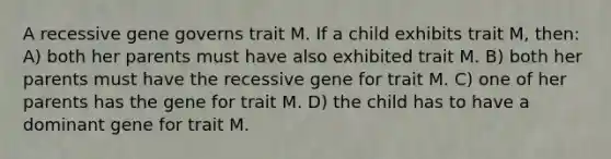 A recessive gene governs trait M. If a child exhibits trait M, then: A) both her parents must have also exhibited trait M. B) both her parents must have the recessive gene for trait M. C) one of her parents has the gene for trait M. D) the child has to have a dominant gene for trait M.