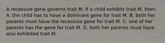 A recessive gene governs trait M. If a child exhibits trait M, then: A. the child has to have a dominant gene for trait M. B. both her parents must have the recessive gene for trait M. C. one of her parents has the gene for trait M. D. both her parents must have also exhibited trait M.