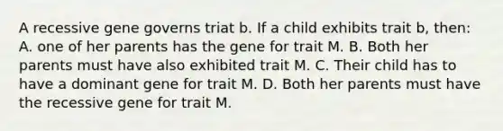 A recessive gene governs triat b. If a child exhibits trait b, then: A. one of her parents has the gene for trait M. B. Both her parents must have also exhibited trait M. C. Their child has to have a dominant gene for trait M. D. Both her parents must have the recessive gene for trait M.