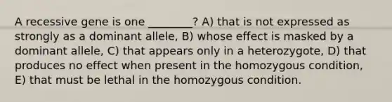 A recessive gene is one ________? A) that is not expressed as strongly as a dominant allele, B) whose effect is masked by a dominant allele, C) that appears only in a heterozygote, D) that produces no effect when present in the homozygous condition, E) that must be lethal in the homozygous condition.