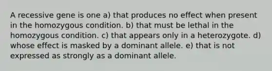 A recessive gene is one a) that produces no effect when present in the homozygous condition. b) that must be lethal in the homozygous condition. c) that appears only in a heterozygote. d) whose effect is masked by a dominant allele. e) that is not expressed as strongly as a dominant allele.