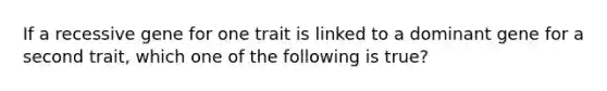 If a recessive gene for one trait is linked to a dominant gene for a second trait, which one of the following is true?