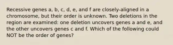 Recessive genes a, b, c, d, e, and f are closely-aligned in a chromosome, but their order is unknown. Two deletions in the region are examined: one deletion uncovers genes a and e, and the other uncovers genes c and f. Which of the following could NOT be the order of genes?