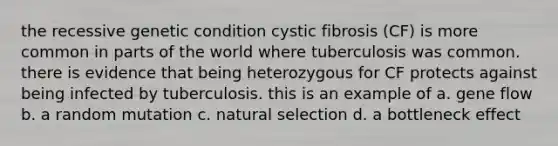 the recessive genetic condition cystic fibrosis (CF) is more common in parts of the world where tuberculosis was common. there is evidence that being heterozygous for CF protects against being infected by tuberculosis. this is an example of a. gene flow b. a random mutation c. natural selection d. a bottleneck effect