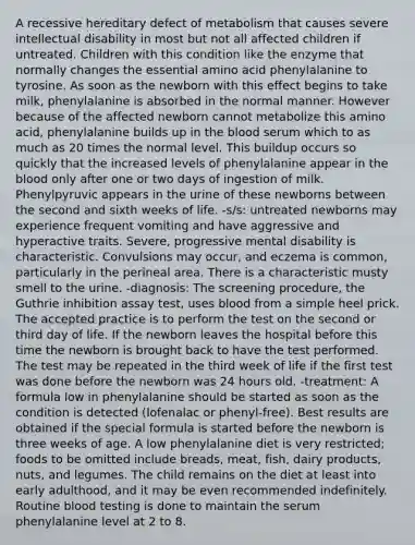 A recessive hereditary defect of metabolism that causes severe intellectual disability in most but not all affected children if untreated. Children with this condition like the enzyme that normally changes the essential amino acid phenylalanine to tyrosine. As soon as the newborn with this effect begins to take milk, phenylalanine is absorbed in the normal manner. However because of the affected newborn cannot metabolize this amino acid, phenylalanine builds up in the blood serum which to as much as 20 times the normal level. This buildup occurs so quickly that the increased levels of phenylalanine appear in the blood only after one or two days of ingestion of milk. Phenylpyruvic appears in the urine of these newborns between the second and sixth weeks of life. -s/s: untreated newborns may experience frequent vomiting and have aggressive and hyperactive traits. Severe, progressive mental disability is characteristic. Convulsions may occur, and eczema is common, particularly in the perineal area. There is a characteristic musty smell to the urine. -diagnosis: The screening procedure, the Guthrie inhibition assay test, uses blood from a simple heel prick. The accepted practice is to perform the test on the second or third day of life. If the newborn leaves the hospital before this time the newborn is brought back to have the test performed. The test may be repeated in the third week of life if the first test was done before the newborn was 24 hours old. -treatment: A formula low in phenylalanine should be started as soon as the condition is detected (lofenalac or phenyl-free). Best results are obtained if the special formula is started before the newborn is three weeks of age. A low phenylalanine diet is very restricted; foods to be omitted include breads, meat, fish, dairy products, nuts, and legumes. The child remains on the diet at least into early adulthood, and it may be even recommended indefinitely. Routine blood testing is done to maintain the serum phenylalanine level at 2 to 8.