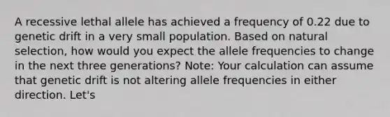 A recessive lethal allele has achieved a frequency of 0.22 due to genetic drift in a very small population. Based on natural selection, how would you expect the allele frequencies to change in the next three generations? Note: Your calculation can assume that genetic drift is not altering allele frequencies in either direction. Let's