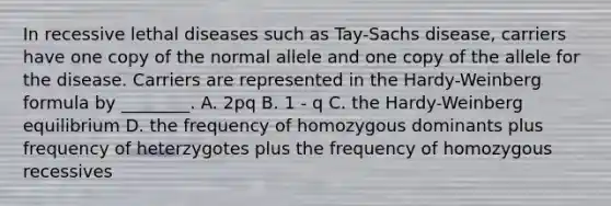 In recessive lethal diseases such as Tay-Sachs disease, carriers have one copy of the normal allele and one copy of the allele for the disease. Carriers are represented in the Hardy-Weinberg formula by ________. A. 2pq B. 1 - q C. the Hardy-Weinberg equilibrium D. the frequency of homozygous dominants plus frequency of heterzygotes plus the frequency of homozygous recessives