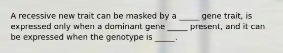 A recessive new trait can be masked by a _____ gene trait, is expressed only when a dominant gene _____ present, and it can be expressed when the genotype is _____.