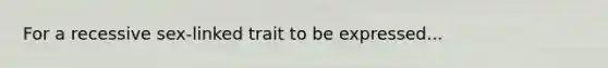 For a recessive sex-linked trait to be expressed...