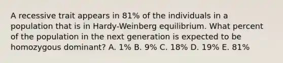 A recessive trait appears in 81% of the individuals in a population that is in Hardy-Weinberg equilibrium. What percent of the population in the next generation is expected to be homozygous dominant? A. 1% B. 9% C. 18% D. 19% E. 81%