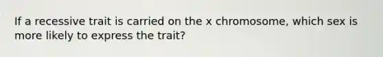 If a recessive trait is carried on the x chromosome, which sex is more likely to express the trait?