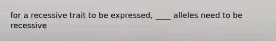 for a recessive trait to be expressed, ____ alleles need to be recessive