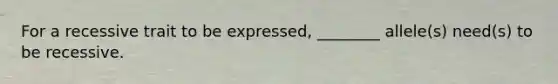 For a recessive trait to be expressed, ________ allele(s) need(s) to be recessive.