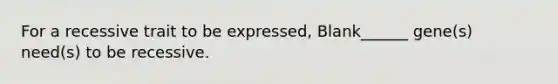 For a recessive trait to be expressed, Blank______ gene(s) need(s) to be recessive.