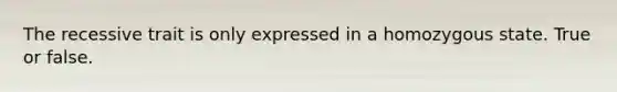 The recessive trait is only expressed in a homozygous state. True or false.