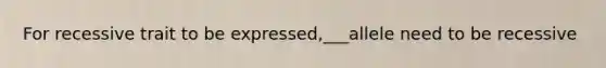 For recessive trait to be expressed,___allele need to be recessive