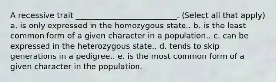 A recessive trait __________________________. (Select all that apply) a. is only expressed in the homozygous state.. b. is the least common form of a given character in a population.. c. can be expressed in the heterozygous state.. d. tends to skip generations in a pedigree.. e. is the most common form of a given character in the population.