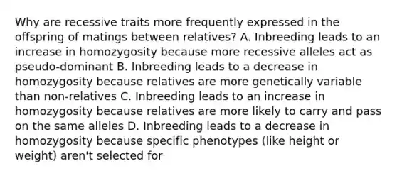 Why are recessive traits more frequently expressed in the offspring of matings between relatives? A. Inbreeding leads to an increase in homozygosity because more recessive alleles act as pseudo-dominant B. Inbreeding leads to a decrease in homozygosity because relatives are more genetically variable than non-relatives C. Inbreeding leads to an increase in homozygosity because relatives are more likely to carry and pass on the same alleles D. Inbreeding leads to a decrease in homozygosity because specific phenotypes (like height or weight) aren't selected for