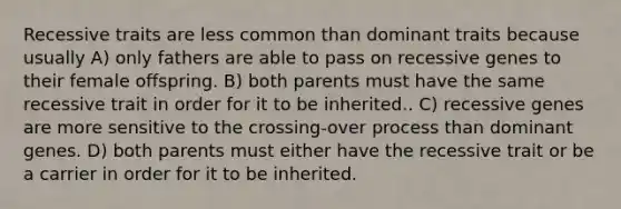 Recessive traits are less common than dominant traits because usually A) only fathers are able to pass on recessive genes to their female offspring. B) both parents must have the same recessive trait in order for it to be inherited.. C) recessive genes are more sensitive to the crossing-over process than dominant genes. D) both parents must either have the recessive trait or be a carrier in order for it to be inherited.