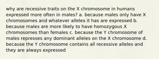 why are recessive traits on the X chromosome in humans expressed more often in males? a. because males only have X chromosomes and whatever alleles it has are expressed b. because males are more likely to have homozygous X chromosomes than females c. because the Y chromosome of males represses any dominant alleles on the X chromosome d. because the Y chromosome contains all recessive alleles and they are always expressed