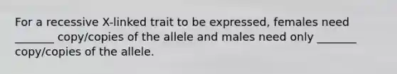 For a recessive X-linked trait to be expressed, females need _______ copy/copies of the allele and males need only _______ copy/copies of the allele.