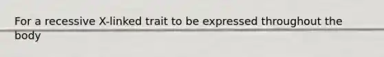 For a recessive X-linked trait to be expressed throughout the body