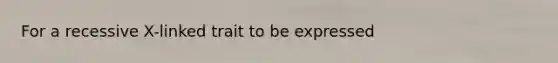 For a recessive X-linked trait to be expressed