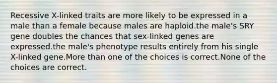 Recessive X-linked traits are more likely to be expressed in a male than a female because males are haploid.the male's SRY gene doubles the chances that sex-linked genes are expressed.the male's phenotype results entirely from his single X-linked gene.More than one of the choices is correct.None of the choices are correct.