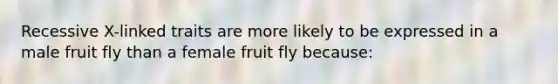 Recessive X-linked traits are more likely to be expressed in a male fruit fly than a female fruit fly because: