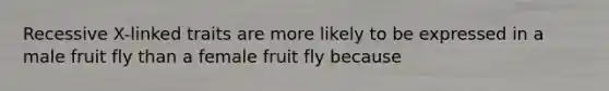 Recessive X-linked traits are more likely to be expressed in a male fruit fly than a female fruit fly because