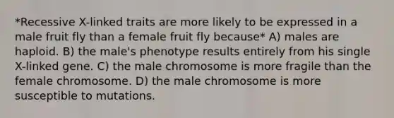 *Recessive X-linked traits are more likely to be expressed in a male fruit fly than a female fruit fly because* A) males are haploid. B) the male's phenotype results entirely from his single X-linked gene. C) the male chromosome is more fragile than the female chromosome. D) the male chromosome is more susceptible to mutations.