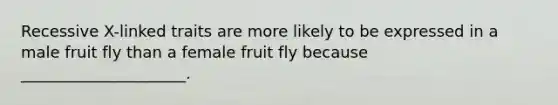 Recessive X-linked traits are more likely to be expressed in a male fruit fly than a female fruit fly because _____________________.