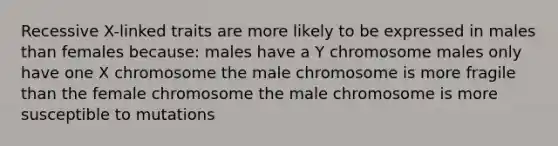 Recessive X-linked traits are more likely to be expressed in males than females because: males have a Y chromosome males only have one X chromosome the male chromosome is more fragile than the female chromosome the male chromosome is more susceptible to mutations