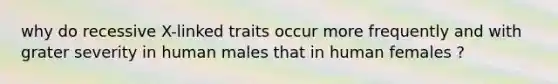 why do recessive X-linked traits occur more frequently and with grater severity in human males that in human females ?