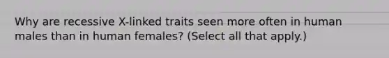 Why are recessive X-linked traits seen more often in human males than in human females? (Select all that apply.)