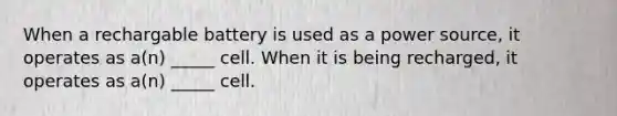 When a rechargable battery is used as a power source, it operates as a(n) _____ cell. When it is being recharged, it operates as a(n) _____ cell.