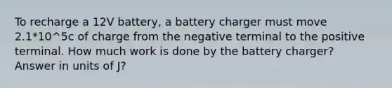 To recharge a 12V battery, a battery charger must move 2.1*10^5c of charge from the negative terminal to the positive terminal. How much work is done by the battery charger? Answer in units of J?