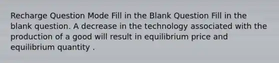 Recharge Question Mode Fill in the Blank Question Fill in the blank question. A decrease in the technology associated with the production of a good will result in equilibrium price and equilibrium quantity .