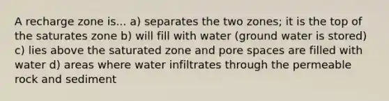 A recharge zone is... a) separates the two zones; it is the top of the saturates zone b) will fill with water (ground water is stored) c) lies above the saturated zone and pore spaces are filled with water d) areas where water infiltrates through the permeable rock and sediment