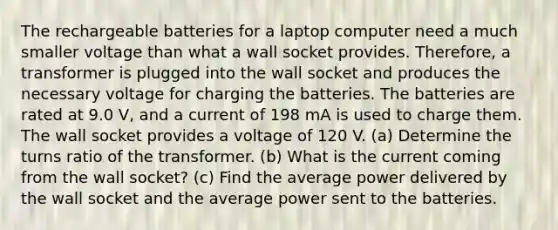 The rechargeable batteries for a laptop computer need a much smaller voltage than what a wall socket provides. Therefore, a transformer is plugged into the wall socket and produces the necessary voltage for charging the batteries. The batteries are rated at 9.0 V, and a current of 198 mA is used to charge them. The wall socket provides a voltage of 120 V. (a) Determine the turns ratio of the transformer. (b) What is the current coming from the wall socket? (c) Find the average power delivered by the wall socket and the average power sent to the batteries.