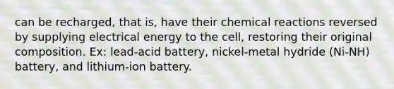 can be recharged, that is, have their chemical reactions reversed by supplying electrical energy to the cell, restoring their original composition. Ex: lead-acid battery, nickel-metal hydride (Ni-NH) battery, and lithium-ion battery.