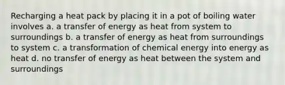 Recharging a heat pack by placing it in a pot of boiling water involves a. a transfer of energy as heat from system to surroundings b. a transfer of energy as heat from surroundings to system c. a transformation of chemical energy into energy as heat d. no transfer of energy as heat between the system and surroundings